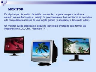 MONITOR
Es el principal dispositivo de salida que usa la computadora para mostrar al
usuario los resultados de su trabajo de procesamiento. Los monitores se conectan
a la computadora a través de una tarjeta gráfica (o adaptador o tarjeta de video).
Un monitor puede clasificarse, según la tecnología empleada para formar las
imágenes en: LCD, CRT, Plasma o TFT.

 