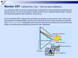 Monitor CRT

Cathode Ray Tube - Tubo de rayos catódicos).

Los monitores CRT funcionan enviando flujos de electrones a alta velocidad procedentes del
cátodo del tubo. El rayo es desviado al ánodo cubierto de un material fosforescente. Cuando
los electrones golpean esta superficie, se emite luz.
En los monitores CRT, esos puntos de fósforo se agrupan en tres colores: rojo, verde y azul.
Este sistema es llamado RGB y permite crear todos los demás colores cuando se combinan.
Una máscara de sombra bloquea el camino de los rayos de una manera tal, que permite que
cada uno de ellos solo encienda los puntos de color asignados.

 