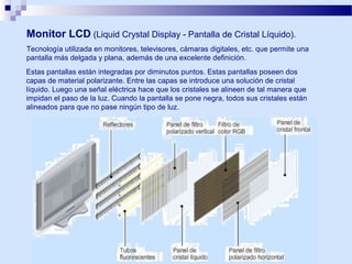 Monitor LCD (Liquid Crystal Display - Pantalla de Cristal Líquido).
Tecnología utilizada en monitores, televisores, cámaras digitales, etc. que permite una
pantalla más delgada y plana, además de una excelente definición.
Estas pantallas están integradas por diminutos puntos. Estas pantallas poseen dos
capas de material polarizante. Entre las capas se introduce una solución de cristal
líquido. Luego una señal eléctrica hace que los cristales se alineen de tal manera que
impidan el paso de la luz. Cuando la pantalla se pone negra, todos sus cristales están
alineados para que no pase ningún tipo de luz.

 