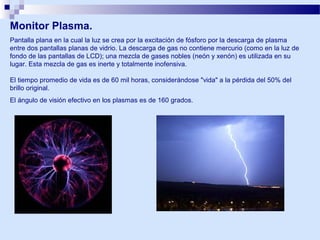 Monitor Plasma.
Pantalla plana en la cual la luz se crea por la excitación de fósforo por la descarga de plasma
entre dos pantallas planas de vidrio. La descarga de gas no contiene mercurio (como en la luz de
fondo de las pantallas de LCD); una mezcla de gases nobles (neón y xenón) es utilizada en su
lugar. Esta mezcla de gas es inerte y totalmente inofensiva.
El tiempo promedio de vida es de 60 mil horas, considerándose "vida" a la pérdida del 50% del
brillo original.
El ángulo de visión efectivo en los plasmas es de 160 grados.

 