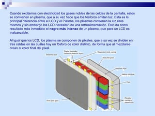 Cuando excitamos con electricidad los gases nobles de las celdas de la pantalla, estos
se convierten en plasma, que a su vez hace que los fósforos emitan luz. Esta es la
principal diferencia entre el LCD y el Plasma, los plasmas contienen la luz ellos
mismos y sin embargo los LCD necesitan de una retroalimentación. Esto da como
resultado más inmediato el negro más intenso de un plasma, que para un LCD es
inalcanzable.
Al igual que los LCD, los plasma se componen de píxeles, que a su vez se dividen en
tres celdas en las cuáles hay un fósforo de color distinto, de forma que al mezclarse
crean el color final del píxel.

 