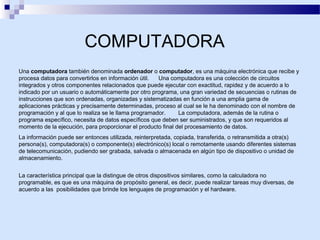 COMPUTADORA
Una computadora también denominada ordenador o computador, es una máquina electrónica que recibe y
procesa datos para convertirlos en información útil.
Una computadora es una colección de circuitos
integrados y otros componentes relacionados que puede ejecutar con exactitud, rapidez y de acuerdo a lo
indicado por un usuario o automáticamente por otro programa, una gran variedad de secuencias o rutinas de
instrucciones que son ordenadas, organizadas y sistematizadas en función a una amplia gama de
aplicaciones prácticas y precisamente determinadas, proceso al cual se le ha denominado con el nombre de
programación y al que lo realiza se le llama programador.
La computadora, además de la rutina o
programa específico, necesita de datos específicos que deben ser suministrados, y que son requeridos al
momento de la ejecución, para proporcionar el producto final del procesamiento de datos.
La información puede ser entonces utilizada, reinterpretada, copiada, transferida, o retransmitida a otra(s)
persona(s), computadora(s) o componente(s) electrónico(s) local o remotamente usando diferentes sistemas
de telecomunicación, pudiendo ser grabada, salvada o almacenada en algún tipo de dispositivo o unidad de
almacenamiento.
La característica principal que la distingue de otros dispositivos similares, como la calculadora no
programable, es que es una máquina de propósito general, es decir, puede realizar tareas muy diversas, de
acuerdo a las posibilidades que brinde los lenguajes de programación y el hardware.

 