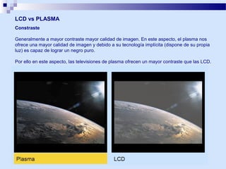 LCD vs PLASMA
Constraste
Generalmente a mayor contraste mayor calidad de imagen. En este aspecto, el plasma nos
ofrece una mayor calidad de imagen y debido a su tecnología implícita (dispone de su propia
luz) es capaz de lograr un negro puro.
Por ello en este aspecto, las televisiones de plasma ofrecen un mayor contraste que las LCD.

 