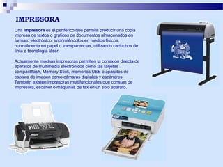 IMPRESORA
Una impresora es el periférico que permite producir una copia
impresa de textos o gráficos de documentos almacenados en
formato electrónico, imprimiéndolos en medios físicos,
normalmente en papel o transparencias, utilizando cartuchos de
tinta o tecnología láser.
Actualmente muchas impresoras permiten la conexión directa de
aparatos de multimedia electrónicos como las tarjetas
compactflash, Memory Stick, memorias USB o aparatos de
captura de imagen como cámaras digitales y escáneres.
También existen impresoras multifuncionales que constan de
impresora, escáner o máquinas de fax en un solo aparato.

 