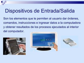 Dispositivos de Entrada/Salida
Son los elementos que le permiten al usuario dar órdenes,
comandos, instrucciones e ingresar datos a la computadora
y obtener resultados de los procesos ejecutados al interior
del computador.

 