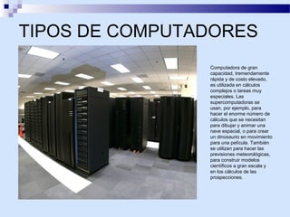 TIPOS DE COMPUTADORES
Computadora de gran
capacidad, tremendamente
rápida y de costo elevado,
es utilizada en cálculos
complejos o tareas muy
especiales. Las
supercomputadoras se
usan, por ejemplo, para
hacer el enorme número de
cálculos que se necesitan
para dibujar y animar una
nave espacial, o para crear
un dinosaurio en movimiento
para una película. También
se utilizan para hacer las
previsiones meteorológicas,
para construir modelos
científicos a gran escala y
en los cálculos de las
prospecciones.

 