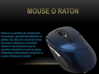 Ratón es un periférico de entrada de la
computadora, generalmente fabricado en
plástico. Se utiliza con una de las manos
del usuario y detecta su movimiento
relativo en dos dimensiones por la
superficie horizontal en la que se apoya,
reflejándose habitualmente a través de un
puntero o flecha en el monitor.
 