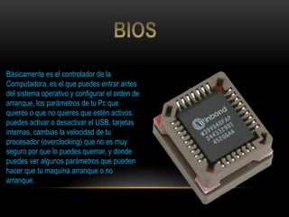Básicamente es el controlador de la
Computadora, es el que puedes entrar antes
del sistema operativo y configurar el orden de
arranque, los parámetros de tu Pc que
quieres o que no quieres que estén activos,
puedes activar o desactivar el USB, tarjetas
internas, cambias la velocidad de tu
procesador (overclocking) que no es muy
seguro por que lo puedes quemar, y donde
puedes ver algunos parámetros que pueden
hacer que tu maquina arranque o no
arranque.
 