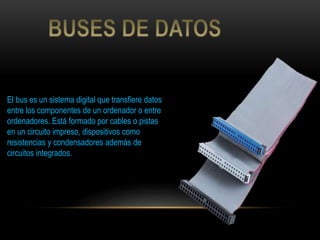 El bus es un sistema digital que transfiere datos
entre los componentes de un ordenador o entre
ordenadores. Está formado por cables o pistas
en un circuito impreso, dispositivos como
resistencias y condensadores además de
circuitos integrados.
 