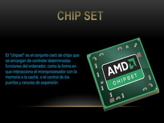 El "chipset" es el conjunto (set) de chips que
se encargan de controlar determinadas
funciones del ordenador, como la forma en
que interacciona el microprocesador con la
memoria o la caché, o el control de los
puertos y ranuras de expansión
 