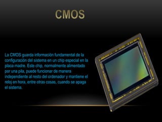 La CMOS guarda información fundamental de la
configuración del sistema en un chip especial en la
placa madre. Este chip, normalmente alimentado
por una pila, puede funcionar de manera
independiente al resto del ordenador y mantiene el
reloj en hora, entre otras cosas, cuando se apaga
el sistema.
 