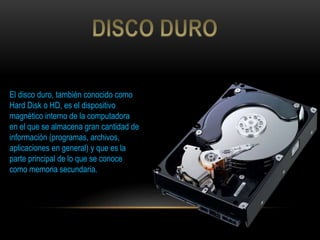 El disco duro, también conocido como
Hard Disk o HD, es el dispositivo
magnético interno de la computadora
en el que se almacena gran cantidad de
información (programas, archivos,
aplicaciones en general) y que es la
parte principal de lo que se conoce
como memoria secundaria.
 