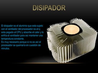 El disipador es el aluminio que esta sujeto
con el ventilador del procesador es el q
esta pegado al CPU y absorbe el calor y lo
enfría el ventilador para así mantener una
temperatura constante.
Es muy necesario porque si no es así el
procesador se quemaría en cuestión de
minutos.
 