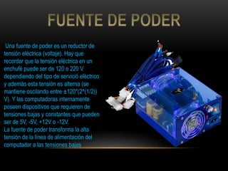 Una fuente de poder es un reductor de
tensión eléctrica (voltaje). Hay que
recordar que la tensión eléctrica en un
enchufé puede ser de 120 o 220 V
dependiendo del tipo de servició eléctrico
y además esta tensión es alterna (se
mantiene oscilando entre ±120*(2^(1/2))
V). Y las computadoras internamente
poseen dispositivos que requieren de
tensiones bajas y constantes que pueden
ser de 5V, -5V, +12V o -12V.
La fuente de poder transforma la alta
tensión de la línea de alimentación del
computador a las tensiones bajas
 