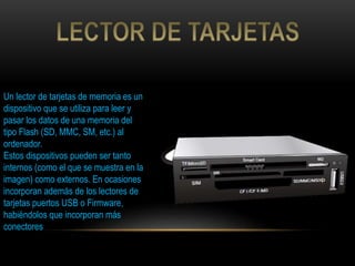 Un lector de tarjetas de memoria es un
dispositivo que se utiliza para leer y
pasar los datos de una memoria del
tipo Flash (SD, MMC, SM, etc.) al
ordenador.
Estos dispositivos pueden ser tanto
internos (como el que se muestra en la
imagen) como externos. En ocasiones
incorporan además de los lectores de
tarjetas puertos USB o Firmware,
habiéndolos que incorporan más
conectores
 