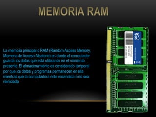 La memoria principal o RAM (Random Access Memory,
Memoria de Acceso Aleatorio) es donde el computador
guarda los datos que está utilizando en el momento
presente. El almacenamiento es considerado temporal
por que los datos y programas permanecen en ella
mientras que la computadora este encendida o no sea
reiniciada.
 