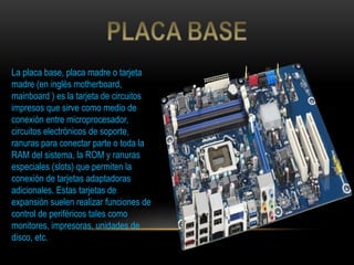 La placa base, placa madre o tarjeta
madre (en inglés motherboard,
mainboard ) es la tarjeta de circuitos
impresos que sirve como medio de
conexión entre microprocesador,
circuitos electrónicos de soporte,
ranuras para conectar parte o toda la
RAM del sistema, la ROM y ranuras
especiales (slots) que permiten la
conexión de tarjetas adaptadoras
adicionales. Estas tarjetas de
expansión suelen realizar funciones de
control de periféricos tales como
monitores, impresoras, unidades de
disco, etc.
 