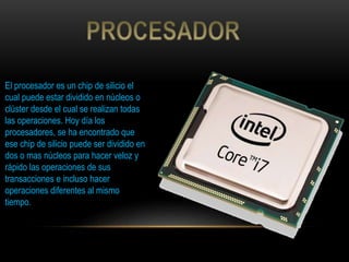 El procesador es un chip de silicio el
cual puede estar dividido en núcleos o
clúster desde el cual se realizan todas
las operaciones. Hoy día los
procesadores, se ha encontrado que
ese chip de silicio puede ser dividido en
dos o mas núcleos para hacer veloz y
rápido las operaciones de sus
transacciones e incluso hacer
operaciones diferentes al mismo
tiempo.
 