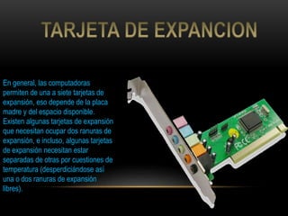 En general, las computadoras
permiten de una a siete tarjetas de
expansión, eso depende de la placa
madre y del espacio disponible.
Existen algunas tarjetas de expansión
que necesitan ocupar dos ranuras de
expansión, e incluso, algunas tarjetas
de expansión necesitan estar
separadas de otras por cuestiones de
temperatura (desperdiciándose así
una o dos ranuras de expansión
libres).
 
