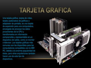 Una tarjeta gráfica, tarjeta de vídeo,
tarjeta aceleradora de gráficos o
adaptador de pantalla, es una tarjeta
de expansión para una computadora,
encargada de procesar los datos
provenientes de la CPU y
transformarlos en información
comprensible y representable en un
dispositivo de salida, como un monitor
o televisor. Las tarjetas gráficas más
comunes son las disponibles para las
computadoras compatibles con la IBM
PC, debido a la enorme popularidad de
éstas, pero otras arquitecturas también
hacen uso de este tipo de
dispositivos.
 