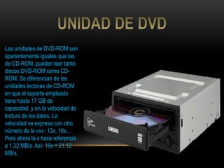 Las unidades de DVD-ROM son
aparentemente iguales que las
de CD-ROM, pueden leer tanto
discos DVD-ROM como CD-
ROM. Se diferencian de las
unidades lectoras de CD-ROM
en que el soporte empleado
tiene hasta 17 GB de
capacidad, y en la velocidad de
lectura de los datos. La
velocidad se expresa con otro
número de la «x»: 12x, 16x...
Pero ahora la x hace referencia
a 1,32 MB/s. Así: 16x = 21,12
MB/s.
 