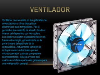 Ventilador que se utiliza en los gabinetes de
computadoras y otros dispositivos
electrónicos para refrigerarlos. Por lo
general el aire caliente es sacado desde el
interior del dispositivo con los coolers.
Los cooler se utilizan especialmente en las
fuentes de energía, generalmente en la
parte trasera del gabinete de la
computadora. Actualmente también se
incluyen coolers adicionales para el
microprocesador y placas que pueden
sobrecalentarse. Incluso a veces son
usados en distintas partes del gabinete para
una refrigeración general.
 