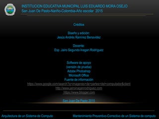 INSTITUCION EDUCATIVA MUNICIPAL LUIS EDUARDO MORA OSEJO
San Juan De Pasto-Nariño-Colombia-Año escolar 2015
Créditos
Diseño y edición:
Jesús Andrés Ramírez Benavidez
Docente:
Esp .Jairo Segundo Inagan Rodríguez
Software de apoyo
(versión de prueba)
Adobe Photoshop
Microsoft Office
Fuente de información
https://www.google.com/search?q=imagenes+de+partes+del+computador&client
http://www.jairoinaganrodriguez.com
https://www.blogger.com
San Juan De Pasto 2015
Arquitectura de un Sistema de Computo Mantenimiento Preventivo-Correctivo de un Sistema de computo
 