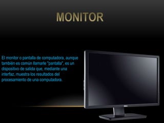 El monitor o pantalla de computadora, aunque
también es común llamarle "pantalla", es un
dispositivo de salida que, mediante una
interfaz, muestra los resultados del
procesamiento de una computadora.
 