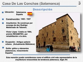 Salamanca,
España
1493 - 1527
Ubicación:
Construcción:
Arquitectos: Se construye por
encargo de don Rodrigo
Maldonado de Talavera.
Víctor López Cotelo en 1994,
premio REHABITEC, por
rehabilitación a la obra.
Ocupación: Antiguo palacio
urbano. (Actualmente Biblioteca)
Estilo: gótico y elementos
platerescos, renacimiento
Español.
Esta mansión puede considerarse como el edificio civil más representativo de la
arquitectura renacentista de tendencia plateresca, Siglo XV.
 