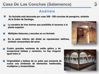 Su fachada está decorada por unas 300 - 350 conchas de peregrino, símbolo
de la Orden de Santiago.
Múltiples blasones y escudos en su fachada
En la parte inferior del dintel se representan delfines,
símbolo renacentista del amor.
Originalidad y belleza de su patio que presenta de
nuevo una simbiosis de elementos medievales,
mudéjares y renacentistas.
Cuatro grandes ventanas de estilo gótico y de
excepcional belleza y variación, no hay ninguna
igual entre sí
La escalera de tres tramos que posibilita el ascenso a la
planta superior.
 