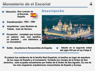 San Lorenzo de
el Escorial,
España
1563 - 1584
Ubicación:
Construcción:
Arquitectos: Juan Bautista de
Toledo, Juan de Herrera.
Ocupación: complejo que incluye
un palacio real, una basílica,
un panteón , una biblioteca y
un monasterio.
Estilo: Arquitectura Renacentista de España.
El palacio fue residencia de la familia Real Española, la basílica es lugar de sepultura
de los reyes de España y el monasterio fundado por monjes de la Orden de San
Jerónimo, está ocupado actualmente por frailes de la Orden de San Agustín. Es una de
las más singulares arquitecturas renacentistas de España y Europa.
Ideado en la segunda mitad
del siglo XVI por el rey Felipe II
 