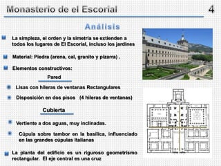 La simpleza, el orden y la simetría se extienden a
todos los lugares de El Escorial, incluso los jardines
La planta del edificio es un riguroso geometrismo
rectangular. El eje central es una cruz
Material: Piedra (arena, cal, granito y pizarra) .
Elementos constructivos:
Lisas con hileras de ventanas Rectangulares
Disposición en dos pisos (4 hileras de ventanas)
Vertiente a dos aguas, muy inclinadas.
Cúpula sobre tambor en la basílica, influenciado
en las grandes cúpulas Italianas
Pared
Cubierta
*
*
*
*
 