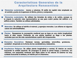 Plantas: Desaparece la concepción medieval que se basa en una visión longitudinal
hacia el altar mayor. Partiendo de una planta basilical se llega a las plantas
centrales que son las más características a partir del cinquecentto.
Elementos sustentados: Se utilizan las bóvedas de arista o de cañón, aunque es
la cúpula la solución más representativa ya sea para cubrir partes del edificio o el
edificio entero. También se utilizan adinteladas.
Elementos sustentantes: muros y columna. El estilo de capitel más empleado es
el corintio y junto al el aparecen el dórico, jónico y compuesto.
Materiales: Se utilizan el ladrillo el mármol, y aparejos menudos. Los sillares en algunos
casos son almohadillados.
Elementos Decorativos: Destacan áureas, guirnaldas, amorcillos, grutescos,
candelieri (Inspirado en la forma de los candelabros) y balaustres.
Arquitectura Religiosa: Se utiliza planta longitudinal o central. El interior es ancho
buscando la unidad espacial. Se propugna la pared la pared limpia y luminosa, sin
vidrieras, con pequeñas ventanas que dejan pasar la luz natural. El exterior es muy
cuidado buscando la belleza y el interés por el urbanismo.
 