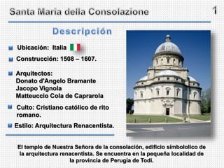 El templo de Nuestra Señora de la consolación, edificio símbololico de
la arquitectura renacentista. Se encuentra en la pequeña localidad de
la provincia de Perugia de Todi.
Ubicación: Italia
Construcción: 1508 – 1607.
Arquitectos:
Donato d'Angelo Bramante
Jacopo Vignola
Matteuccio Cola de Caprarola
Culto: Cristiano católico de rito
romano.
Estilo: Arquitectura Renacentista.
 