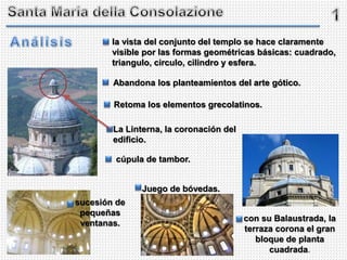 Abandona los planteamientos del arte gótico.
Retoma los elementos grecolatinos.
cúpula de tambor.
la vista del conjunto del templo se hace claramente
visible por las formas geométricas básicas: cuadrado,
triangulo, circulo, cilindro y esfera.
Juego de bóvedas.
sucesión de
pequeñas
ventanas.
con su Balaustrada, la
terraza corona el gran
bloque de planta
cuadrada.
La Linterna, la coronación del
edificio.
 