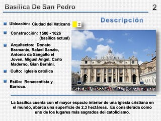 Ciudad del Vaticano
1506 - 1626
(basílica actual)
Ubicación:
Construcción:
Arquitectos: Donato
Bramante, Rafael Sanzio,
Antonio da Sangallo el
Joven, Miguel Angel, Carlo
Maderno, Gian Bernini.
Culto: Iglesia católica
Estilo: Renacentista y
Barroco.
La basílica cuenta con el mayor espacio interior de una iglesia cristiana en
el mundo, abarca una superficie de 2,3 hectáreas. Es considerada como
uno de los lugares más sagrados del catolicismo.
 