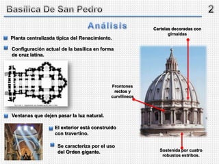 Planta centralizada típica del Renacimiento.
Configuración actual de la basílica en forma
de cruz latina.
Ventanas que dejen pasar la luz natural.
Cartelas decoradas con
girnaldas
Frontones
rectos y
curvilineos
Sostenida por cuatro
robustos estribos.
El exterior está construido
con travertino.
Se caracteriza por el uso
del Orden gigante.
 