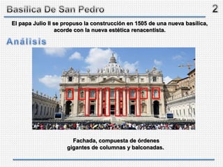 Fachada, compuesta de órdenes
gigantes de columnas y balconadas.
El papa Julio II se propuso la construcción en 1505 de una nueva basílica,
acorde con la nueva estética renacentista.
 