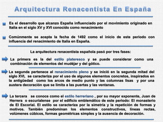 Es el desarrollo que alcanzo España influenciado por el movimiento originado en
Italia en el siglo XV y XVI conocido como renacimiento
Comúnmente se acepta la fecha de 1492 como el inicio de este periodo con
influencia del renacimiento de Italia en España.
La arquitectura renacentista española pasó por tres fases:
La primera es la del estilo plateresco y se puede considerar como una
combinación de elementos del mudéjar y del gótico.
La segunda pertenece al renacimiento pleno y se inició en la segunda mitad del
siglo XVI, se caracteriza por el uso de algunos elementos concretos, inspirados en
la antigüedad como los arcos de medio punto y las columnas lisas y por una
austera decoración que se limita a las puertas y las ventanas.
La tercera se conoce como el estilo herreriano , por su mayor exponente, Juan de
Herrera o escurialense por el edificio emblemático de este periodo: El monasterio
de El Escorial. El estilo se caracteriza por la simetría y la repetición de formas y
motivos. También predominan los elementos constructivos, líneas rectas,
volúmenes cúbicos, formas geométricas simples y la ausencia de decoración.
 