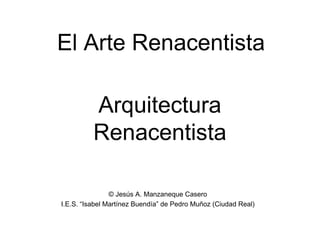 Arquitectura
Renacentista
El Arte Renacentista
© Jesús A. Manzaneque Casero
I.E.S. “Isabel Martínez Buendía” de Pedro Muñoz (Ciudad Real)
 