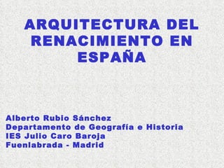 ARQUITECTURA DEL RENACIMIENTO EN ESPAÑA Alberto Rubio Sánchez Departamento de Geografía e Historia IES Julio Caro Baroja F...