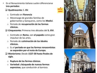 • En el Renacimiento italiano suelen diferenciarse
tres periodos:
 Quattrocento: S. XV.
o Centrado en Florencia
o Mecenazgo de grandes familias de
gobernantes y banqueros, como los Medici.
o Periodo de recuperación de las formas
clásicas.
 Cinquecento: Primeras tres décadas del S. XVI.
o Centrado en Roma, con el papado como gran
impulsor de las artes.
o Periodo de culminación de los ideales
clásicos.
o Es el periodo en que las formas renacentistas
se expanden por el resto de Europa.
 Manierismo: Desde 1527-30 hasta finales de
siglo.
o Ruptura de las formas clásicas.
o Variedad y búsqueda de nuevas formas
expresivas, que conducirán al barroco.
 