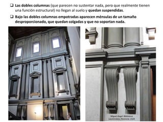  Las dobles columnas (que parecen no sustentar nada, pero que realmente tienen
una función estructural) no llegan al suelo y quedan suspendidas.
 Bajo las dobles columnas empotradas aparecen ménsulas de un tamaño
desproporcionado, que quedan colgadas y que no soportan nada.
Miguel Ángel: Biblioteca
Laurenciana. Florencia. 1524
 