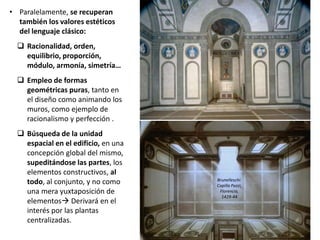 • Paralelamente, se recuperan
también los valores estéticos
del lenguaje clásico:
 Racionalidad, orden,
equilibrio, proporción,
módulo, armonía, simetría…
 Empleo de formas
geométricas puras, tanto en
el diseño como animando los
muros, como ejemplo de
racionalismo y perfección .
 Búsqueda de la unidad
espacial en el edificio, en una
concepción global del mismo,
supeditándose las partes, los
elementos constructivos, al
todo, al conjunto, y no como
una mera yuxtaposición de
elementos Derivará en el
interés por las plantas
centralizadas.
Brunelleschi:
Capilla Pazzi,
Florencia,
1429-44
 