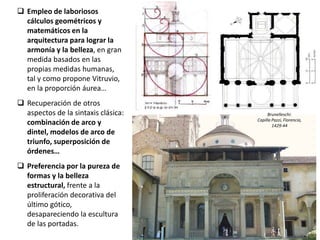  Empleo de laboriosos
cálculos geométricos y
matemáticos en la
arquitectura para lograr la
armonía y la belleza, en gran
medida basados en las
propias medidas humanas,
tal y como propone Vitruvio,
en la proporción áurea…
 Recuperación de otros
aspectos de la sintaxis clásica:
combinación de arco y
dintel, modelos de arco de
triunfo, superposición de
órdenes…
 Preferencia por la pureza de
formas y la belleza
estructural, frente a la
proliferación decorativa del
último gótico,
desapareciendo la escultura
de las portadas.
Brunelleschi:
Capilla Pazzi, Florencia,
1429-44
 