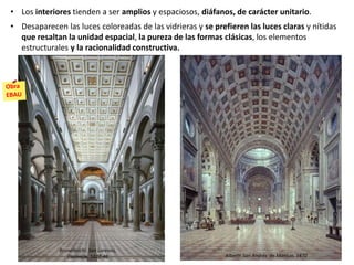 • Los interiores tienden a ser amplios y espaciosos, diáfanos, de carácter unitario.
• Desaparecen las luces coloreadas de las vidrieras y se prefieren las luces claras y nítidas
que resaltan la unidad espacial, la pureza de las formas clásicas, los elementos
estructurales y la racionalidad constructiva.
Alberti: San Andrés de Mantua, 1470
Brunelleschi: San Lorenzo,
Florencia, 1422-46
 