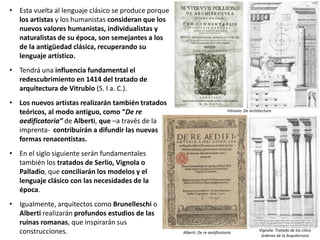 • Esta vuelta al lenguaje clásico se produce porque
los artistas y los humanistas consideran que los
nuevos valores humanistas, individualistas y
naturalistas de su época, son semejantes a los
de la antigüedad clásica, recuperando su
lenguaje artístico.
• Tendrá una influencia fundamental el
redescubrimiento en 1414 del tratado de
arquitectura de Vitrubio (S. I a. C.).
• Los nuevos artistas realizarán también tratados
teóricos, al modo antiguo, como “De re
aedificatoria” de Alberti, que –a través de la
imprenta- contribuirán a difundir las nuevas
formas renacentistas.
• En el siglo siguiente serán fundamentales
también los tratados de Serlio, Vignola o
Palladio, que conciliarán los modelos y el
lenguaje clásico con las necesidades de la
época.
• Igualmente, arquitectos como Brunelleschi o
Alberti realizarán profundos estudios de las
ruinas romanas, que inspirarán sus
construcciones. Vignola: Tratado de los cinco
órdenes de la Arquitectura
Alberti: De re aedificatoria
Vitruvio: De architectura
 