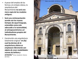 • A pesar del empleo de las
formas y la sintaxis clásica, la
arquitectura del
Renacimiento no será una
mera copia de los modelos
antiguos.
• Será una reinterpretación
acorde con los nuevos
tiempos de aquel lenguaje,
entendido como más
adecuado a la racionalidad,
al antropocentrismo y al
individualismo propios del
Renacimiento.
• Construirán una arquitectura
totalmente original “en (la)
cual las formas de la
arquitectura clásica se
empleasen libremente con
objeto de crear modalidades
nuevas de belleza y
armonía.” (Ernst Gombrich. Historia
del Arte)
Alberti: San Andrés de Mantua, 1462-1470
 