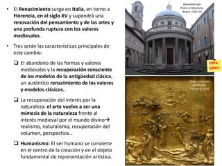 • El Renacimiento surge en Italia, en torno a
Florencia, en el siglo XV y supondrá una
renovación del pensamiento y de las artes y
una profunda ruptura con los valores
medievales.
• Tres serán las características principales de
este cambio:
 El abandono de las formas y valores
medievales y la recuperación consciente
de los modelos de la antigüedad clásica,
un auténtico renacimiento de los valores
y modelos clásicos.
 La recuperación del interés por la
naturaleza: el arte vuelve a ser una
mímesis de la naturaleza frente al
interés medieval por el mundo divino
realismo, naturalismo, recuperación del
volumen, perspectiva…
 Humanismo: El ser humano se convierte
en el centro de la creación y en el objeto
fundamental de representación artística.
Bramante San
Pietro in Montorio.
Roma, 1502-10
Ghiberti: Puertas
del Paraíso.
Florencia. 1425
 
