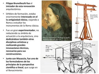 • Filippo Brunelleschi fue el
iniciador de esta renovación
arquitectónica.
• Orfebre de formación, estaba
enormemente interesado en el
la antigüedad clásica, viajando a
Roma a estudiar los
monumentos de la Roma clásica.
• Fue un gran experimentador, no
reduciendo su ámbito de
actuación a la arquitectura, sino
dedicándose también otras
disciplinas artísticas y
realizando grandes
innovaciones técnicas,
necesarias para sus
construcciones.
• Junto con Masaccio, fue uno de
los formuladores de los
principios de la perspectiva
científica o lineal, que surge en
el Renacimiento.
Masaccio: Brunelleschi. Detalle de la Capilla
Brancacci, Florencia, 1424-27
Brunelleschi:
Grúa castillo,
1423
 